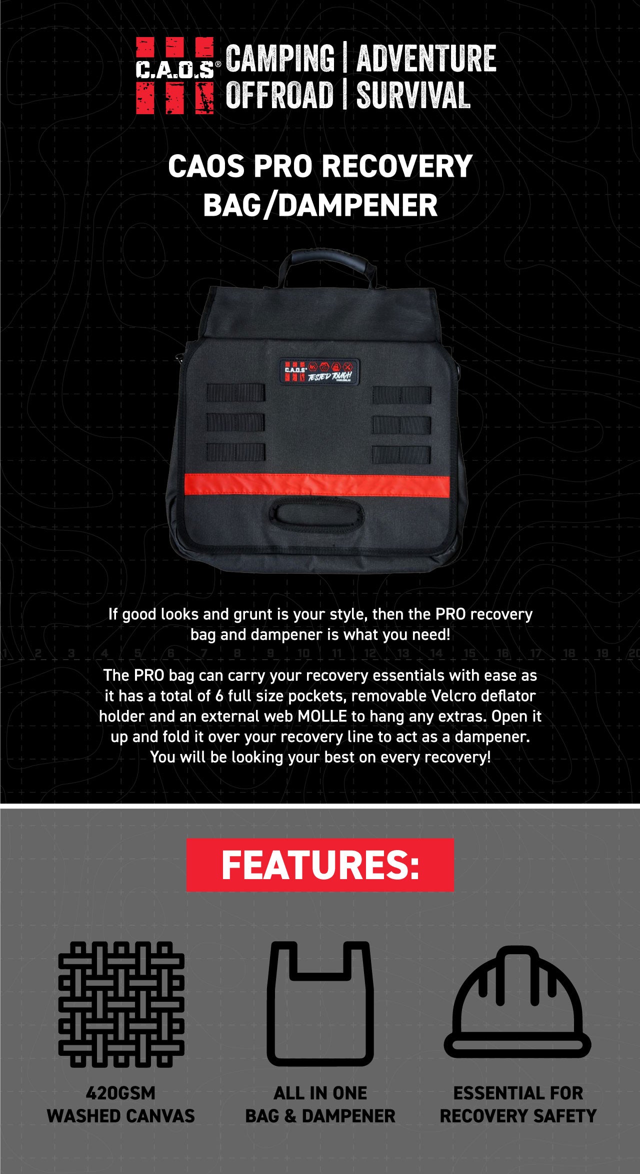 If good looks and grunt is your style, then the PRO recovery bag and damper is what you need!  The PRO bag can carry your recovery essentials with ease as it has a total of 6 full size pockets, removable Velcro deflator holder and an external web MOLLE to hang any extras. Open it up and fold it over your recovery line to act as a damper. You will be looking your best on every recovery!