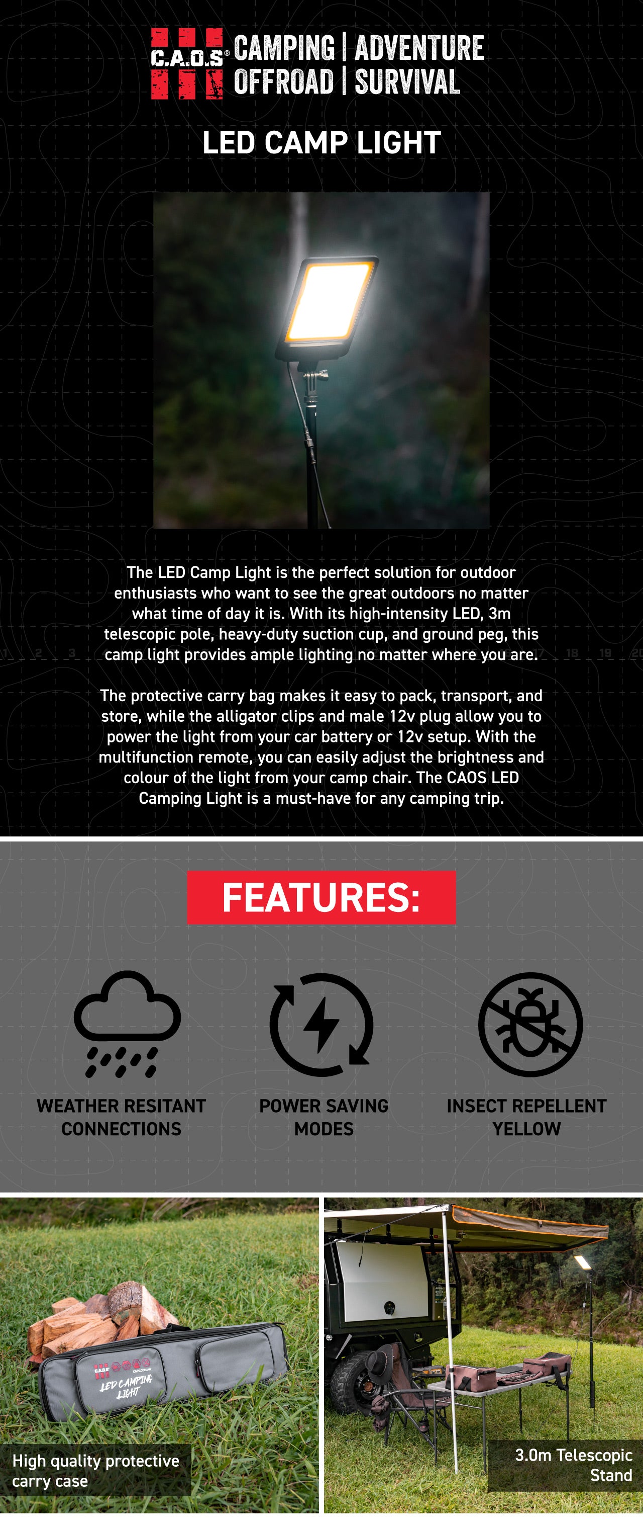 The LED Camp Light is the perfect solution for outdoor enthusiasts who want to SEE the great outdoors no matter what time of day it is. With its high-intensity LED, 3m telescopic pole, heavy-duty suction cup, and ground peg, this camp light provides ample lighting no matter where you are.   The protective carry bag makes it easy to pack, transport, and store, while the alligator clips and male 12v plug allow you to power the light from your car battery or 12v setup. With the multifunction remote, you can ea