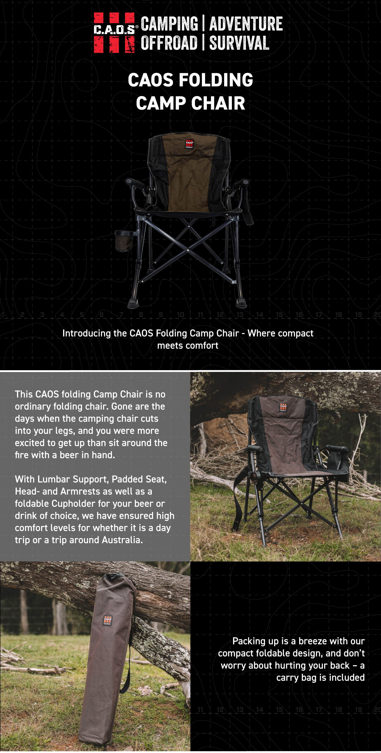 This CAOS folding Camp Chair is no ordinary folding chair. Gone are the days when the camping chair cuts into your legs, and you were more excited to get up than sit around the fire with a beer in hand. With Lumbar Support, Padded Seat, Head- and Armrests as well as a foldable Cupholder for your beer or drink of choice, we have ensured high comfort levels for whether it is a day trip or a trip around Australia.