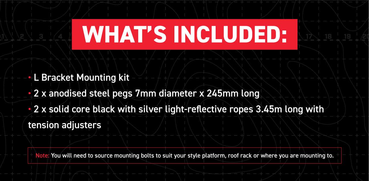 L Bracket Mounting kit (Please see attached image above) 2 X anodised steel pegs 7mm diameter x 245mm long 2 X solid core black with silver light-reflective ropes 3.45m long with tension adjusters