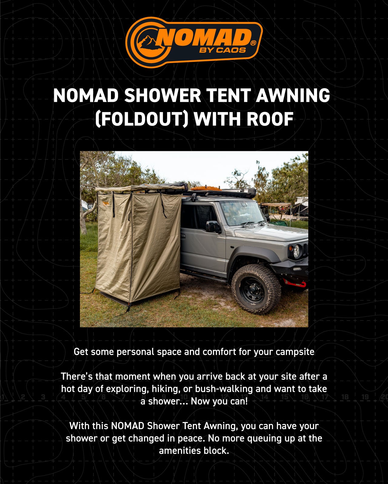 Get some personal space and comfort for your campsite There’s that moment when you arrive back at your site after a hot day of exploring, hiking, or bush-walking and want to take a shower… Now you can! With this NOMAD Shower Tent Awning, you can have your shower or get changed in peace. No more queuing up at the amenities block.