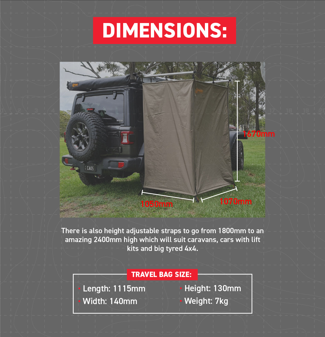 Size of Shower Awning: 1050mm Deep, 1070mm wide, 1670mm tall  There is also height adjustable straps to go from 1800mm to an amazing 2400mm high which will suit caravans, cars with lift kits and big tyred 4x4. Aluminium Backing Plate: 1100mm  Size of Travel Bag: Length 111.5cm x Height 13cm x Width14cm. Weight 7kg 