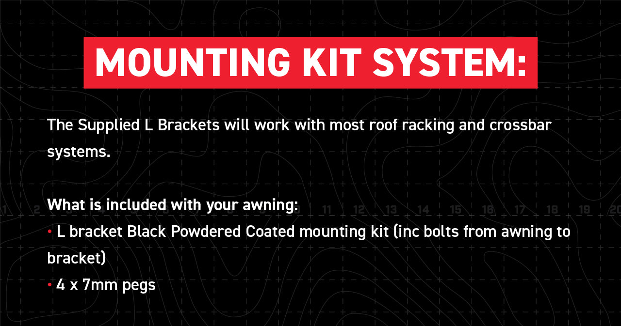 Mounting Kit System: The Supplied L Brackets will work with most roof racking and crossbar systems. What is Included with your awning? ● L bracket Black Powdered Coated mounting kit (inc Bolts from awning to bracket) ● 4 x 7mm pegs included