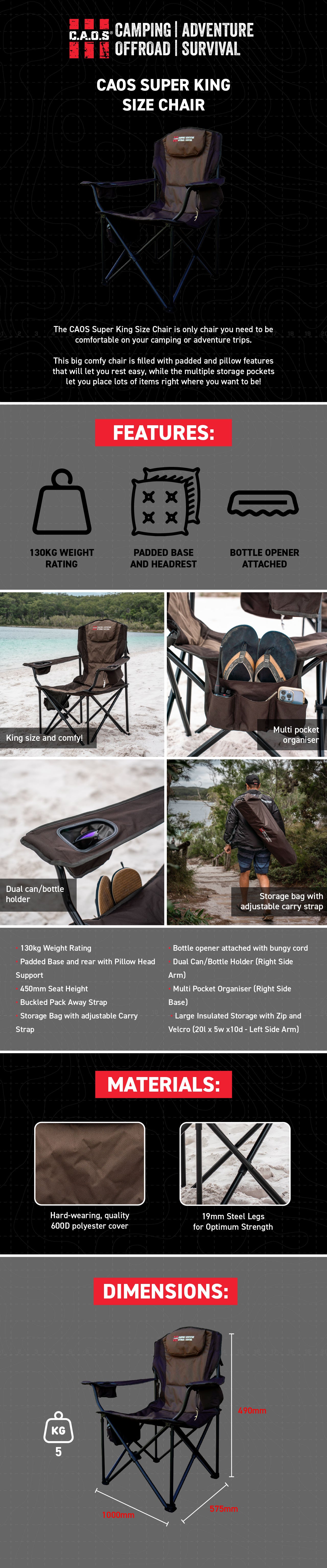 The CAOS Super King Size Chair is only chair you need to be comfortable on your camping or adventure trips.   This big comfy chair is filled with padded and pillow features that will let you rest easy, while the multiple storage pockets let you place lots of items right where you want to be!