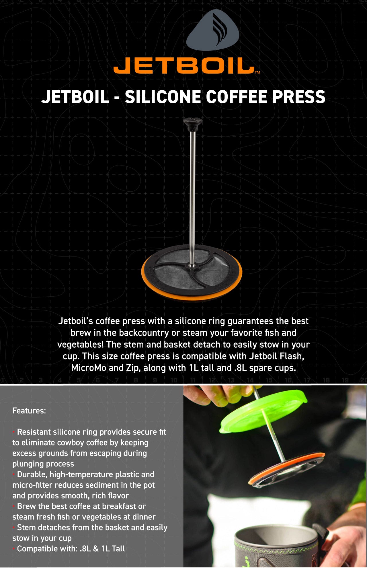 Jetboil’s coffee press with a silicone ring guarantees the best brew in the backcountry or steam your favorite fish and vegetables! The stem and basket detach to easily stow in your cup. This size coffee press is compatible with Jetboil Flash, MicroMo and Zip, along with 1L tall and .8L spare cups.