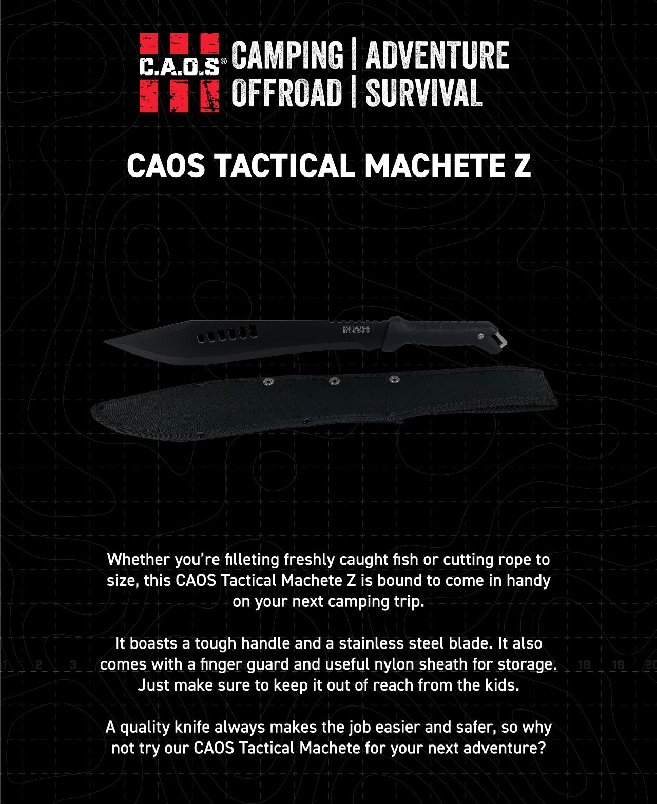 Whether you’re filleting freshly caught fish or cutting rope to size, this CAOS Tactical Machete Z is bound to come in handy on your next camping trip. It boasts a tough handle and a stainless steel blade. It also comes with a finger guard and useful nylon sheath for storage. Just make sure to keep it out of reach from the kids. A quality knife always makes the job easier and safer, so why not try our CAOS Tactical Machete for your next adventure?