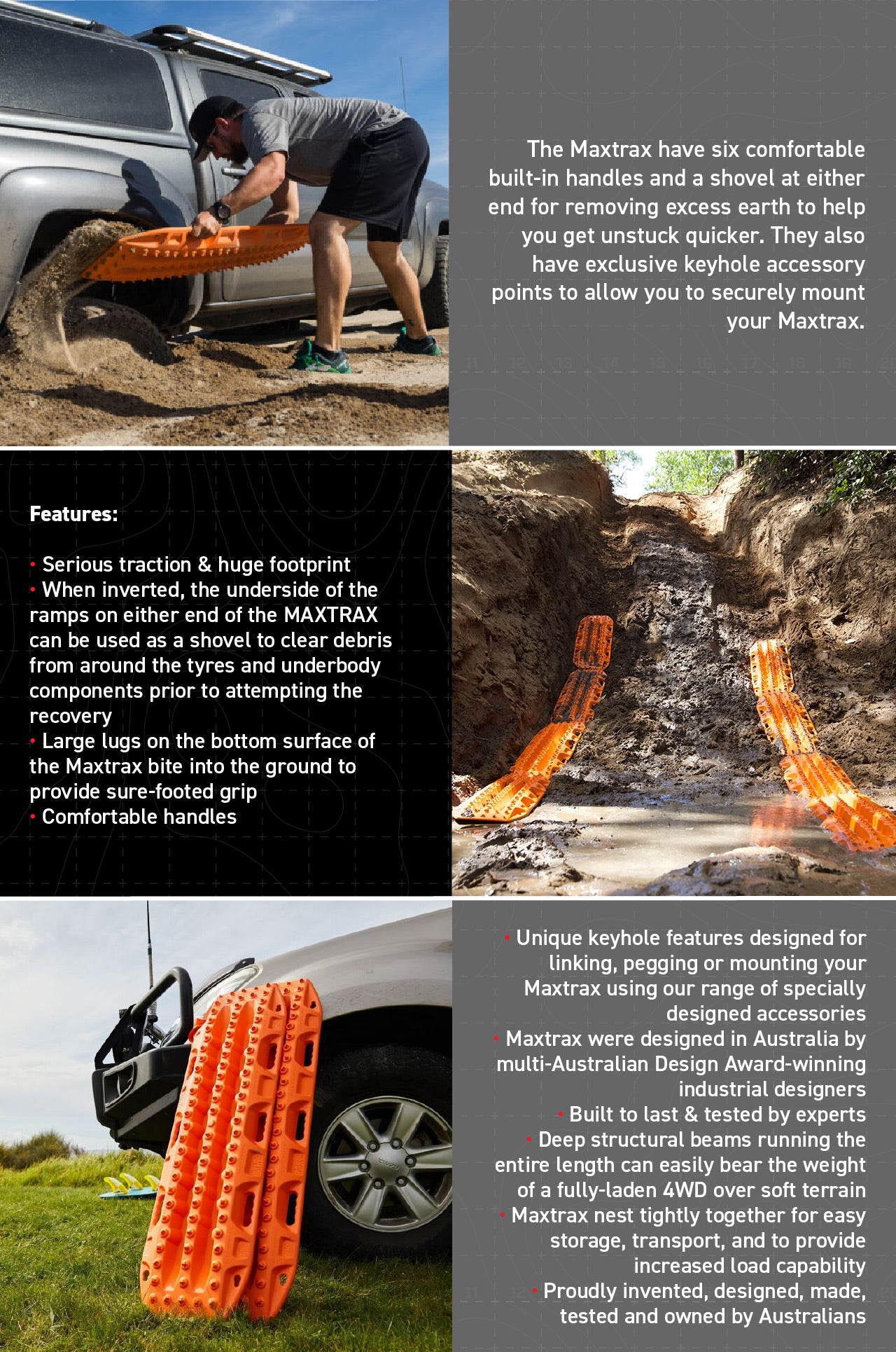 Features:  • Serious traction & huge footprint • When inverted, the underside of the ramps on either end of the MAXTRAX can be used as a shovel to clear debris from around the tyres and underbody components prior to attempting the recovery • Large lugs on the bottom surface of the Maxtrax bite into the ground to provide sure-footed grip • Comfortable handles