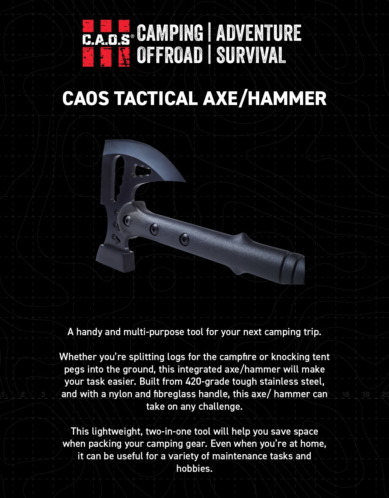 A handy and multi-purpose tool for your next camping trip Whether you’re splitting logs for the campfire or knocking tent pegs into the ground, this integrated axe/hammer will make your task easier. Built from 420-grade tough stainless steel, and with a nylon and fibreglass handle, this axe/ hammer can take on any challenge. This lightweight, two-in-one tool will help you save space when packing your camping gear. Even when you’re at home, it can be useful for a variety of maintenance tasks and hobbies.