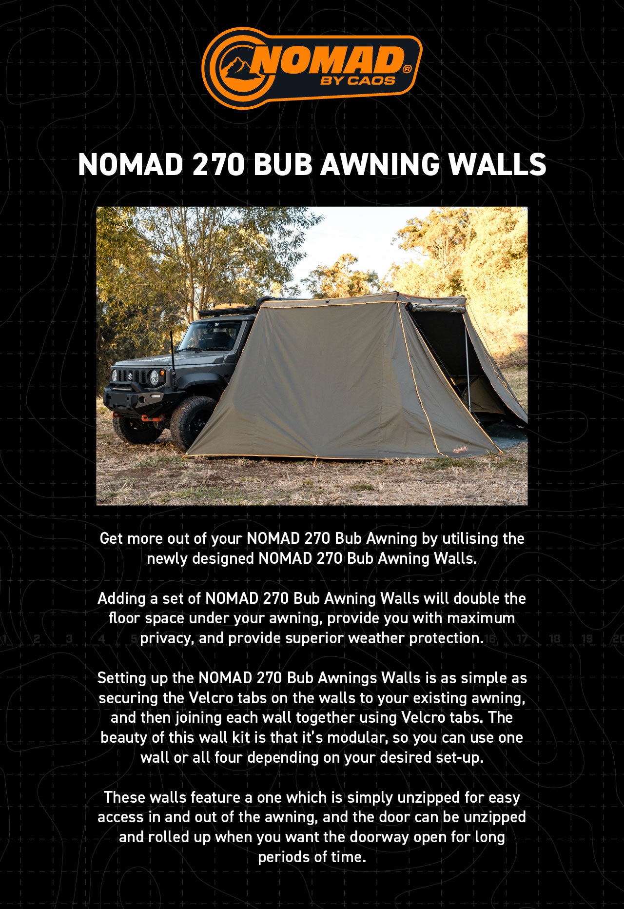 Get more out of your NOMAD 270 Bub Awning by utilising the newly designed NOMAD 270 Bub Awning Walls.  Adding a set of NOMAD 270 Bub Awning Walls will double the floor space under your awning, provide you with maximum privacy, and provide superior weather protection. Setting up the NOMAD 270 Bub Awnings Walls is as simple as securing the Velcro tabs on the walls to your existing awning, and then joining each wall together using Velcro tabs. The beauty of this wall kit is that it’s modular, so you can use on