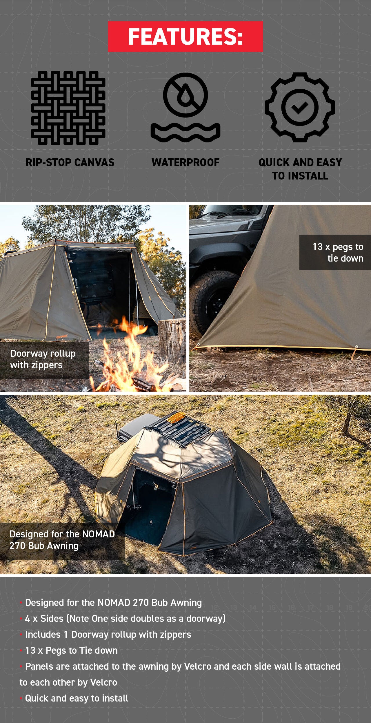 Features of the Product: Designed for the NOMAD 270 Bub Awning 4 x Sides (Note One side doubles as a doorway)  Includes 1 Doorway rollup with zippers  13 x Pegs to Tie down  Panels are attached to the awning by Velcro and each side wall is attached to each other by Velcro      Quick and easy to install