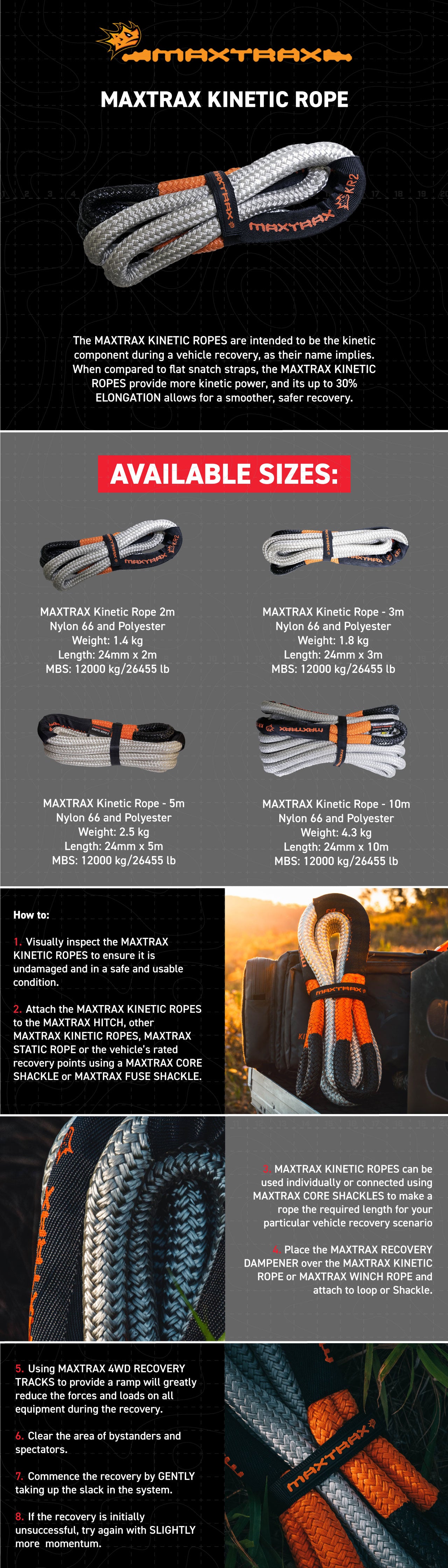 The MAXTRAX KINETIC ROPES are intended to be the kinetic component during a vehicle recovery, as their name implies. When compared to flat snatch straps, the MAXTRAX KINETIC ROPES provide more kinetic power, and its up to 30% ELONGATION allows for a smoother, safer recovery.