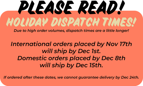 Please read! Holiday dispatch times! Due to high order volumes, dispatch times are a little longer. International orders placed by Nov 17th will ship out by Dec 1st. Domestic orders placed by Dec 8th will ship out by Dec 15th. If ordered after these dates, we cannot guarantee delivery by Dec 24th. 