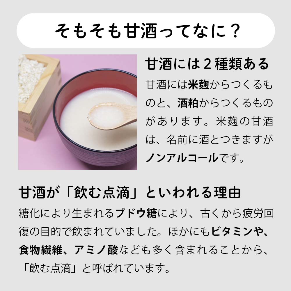 そもそも甘酒ってなに？甘酒には2種類あります。米麹からつくるものと、酒粕からつくるもの。米麹の甘酒は名前に酒とつきますがノンアルコールです。糖化により生まれるブドウ糖により、古くから疲労回復の目的で飲まれていました。ほかにもビタミンや、食物繊維、アミノ酸なども多く含まれることから、飲む点滴と呼ばれています。