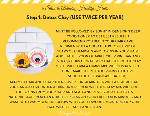 Step 1: Detox Clay ( Use Twice Per Year)   Must be followed by Sunny in Denbigh's Deep conditioner to get best results. I recommend you begin your hair care regimen with a good detox to get rid of years of chemicals and toxins in your hair. Add 1 tablespoon of apple cider vinegar and 1/2 to 3/4 cups of water to half the detox clay mix. It will form a lumpy mix, which is perfect. Don't make the mix too runny ( texture should be like pancake batter)  Apply to hair and scalp then cover for 30 minutes with a plastic bag. You can also sit under a hair dryer if you wish. The clay mix will pull the toxins from your hair and scalp and reset your hair to its natural state. You can rub the excess on your face for 15 minutes and wash with warm water,   Follow with your favorite moisturizer. Your face will feel soft and clean.