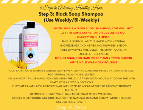 Step 3: BLACK SOAP SHAMPOO ( USE WEEKLY/ BI-WEEKLY)  Note: This is a "Low Suds" Shampoo; you will not get the same lather and bubbles as our clarifying shampoo.This is normal as its is made with natural ingredients and herbs. No sulfates, lye or preservatives are used. The shampoo is an excellent cleanser. Do not shampoo hair more than two times during any single wash day routine.  Our shampoo is lightly scented with lavender and contains herbs and natural oils for optimal growth and luster.  On wash day focus mainly on cleansing the scalp then work your way down the hair shaft. Works best in sections.  Customers with low porosity hair may need to wash weekly to prevent product build up.  Reminder: Do not wash hair more than 2x per wash day. Excess shampooing will strip hair of the natural oil and sebum (white residue) Needed for growth.