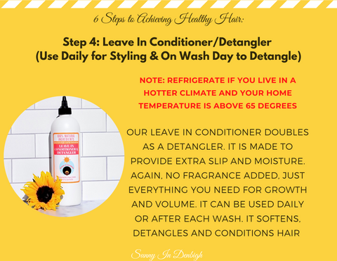 Step 4: Leave in Conditioner/ Detangler (Use Daily for styling and on Wash Day to Detangle)  Note: Refrigerate if you live in a hotter climate and your home temperature is above 65 degrees.  Our leave in conditioner doubles as a detangler. It is made to provide extra slip and moisture again. No fragrance added. Just everything you need for growth and volume. It can be used daily or after each wash. It softens, detangles, and conditions hair.