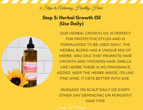 Step 5: Herbal Growth Oil (Use Daily)  Our herbal growth oil is perfect for protective styles and is formulated to be used daily. The herbal blend has as unique mix of herbs and oils that promote hair growth and thickens hair. Smells like herbs there is no fragrance added.  Keep the herbs inside. It is like fine wine, it gets better with age.  Massage on scalp daily or every other day depending on porosity and hair type.