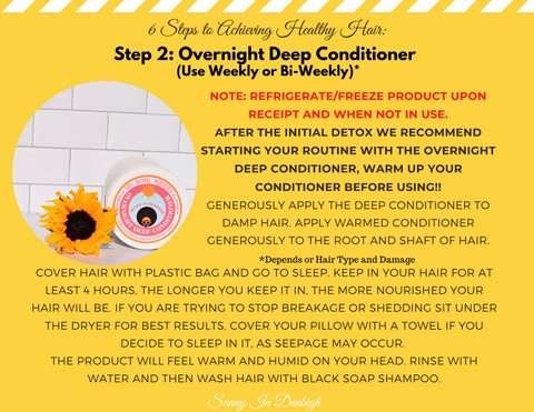 Step 2: Overnight Deep Conditioner (Use Weekly or Bi-Weekly)  Note: Refrigerate/ freeze product upon receipt and when not in use.   After the initial detox we recommend starting your routine with the overnight deep conditioner, warm up your conditioner before using.  Generously apply the deep conditioner to damp hair. Apply warmed conditioner generously to the root and shaft of your hair.  Cover hair with plastic bag to go to sleep, Keep in your hair for at least 4 hours. The longer you keep it in the more nourished your hair will be. If you are trying to stop breakage or shedding sit under the dryer for best results. Cover your pillow with a towel if you decide to sleep in it, a seep space may occur.  The product will feel warm and humid on your head. Rinse with water and then wash hair with black soap shampoo.