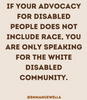 An instagram post. A beige background has brown writing over it. The text says ' if your advocacy for disabled people does not include race, you are only speaking for the white disabled community'. Underneath is the instagram handle @emmanuewella
