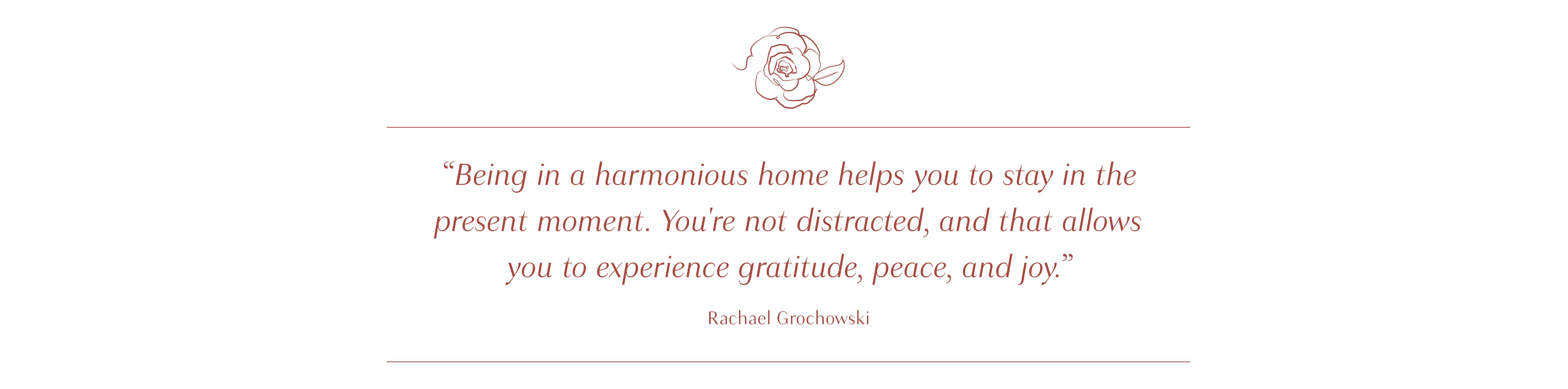 Being in a harmonious home helps you to stay in the present moment. You're not distracted, and that allows you to experience gratitude, peace, and joy. - Rachel Grochowski - small