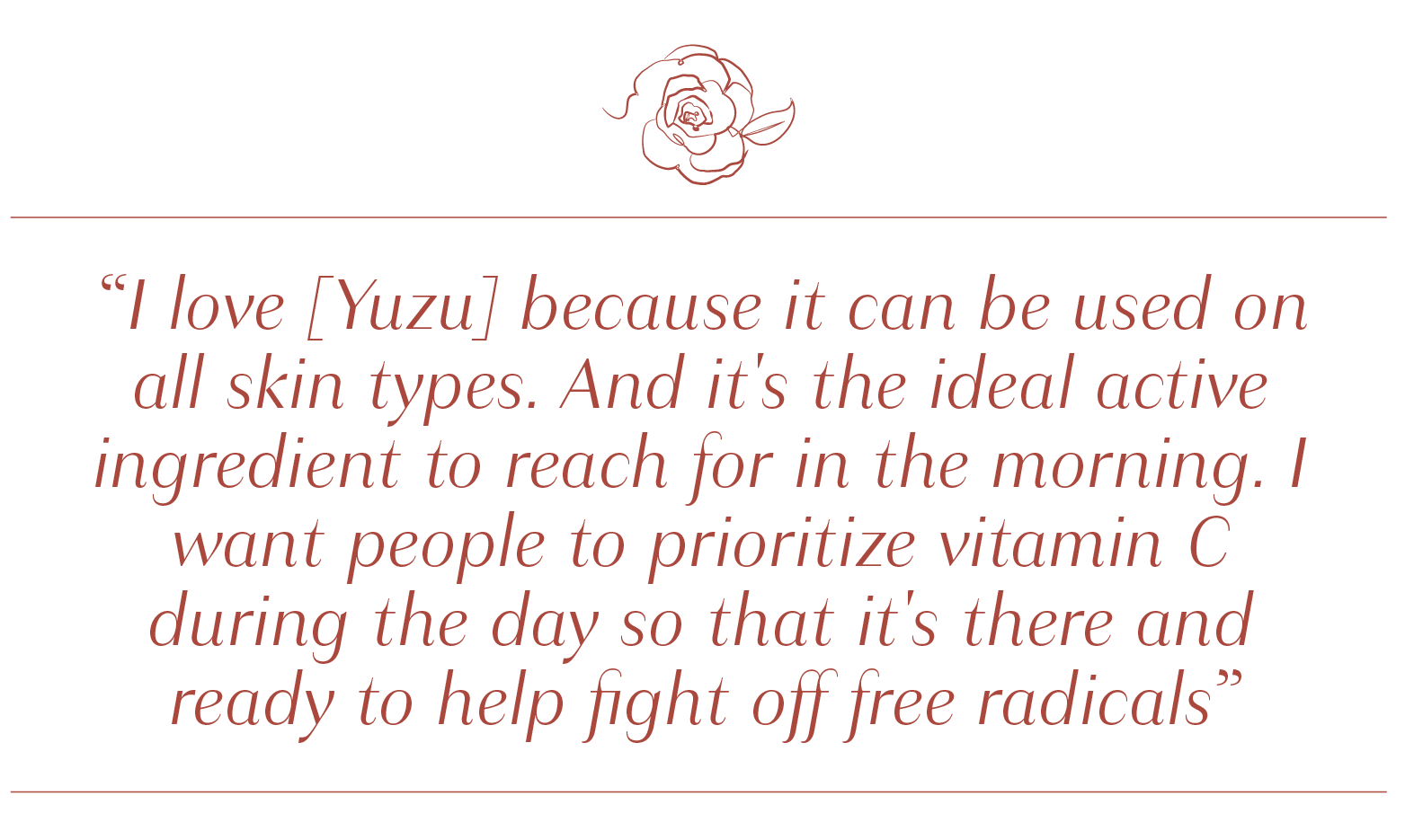 I love [Yuzu] because it can be used on all skin types. And it's the ideal active ingredient to reach for in the morning.
            I want people to prioritize vitamin C during the day so that it's there and ready to help fight off free radicals.