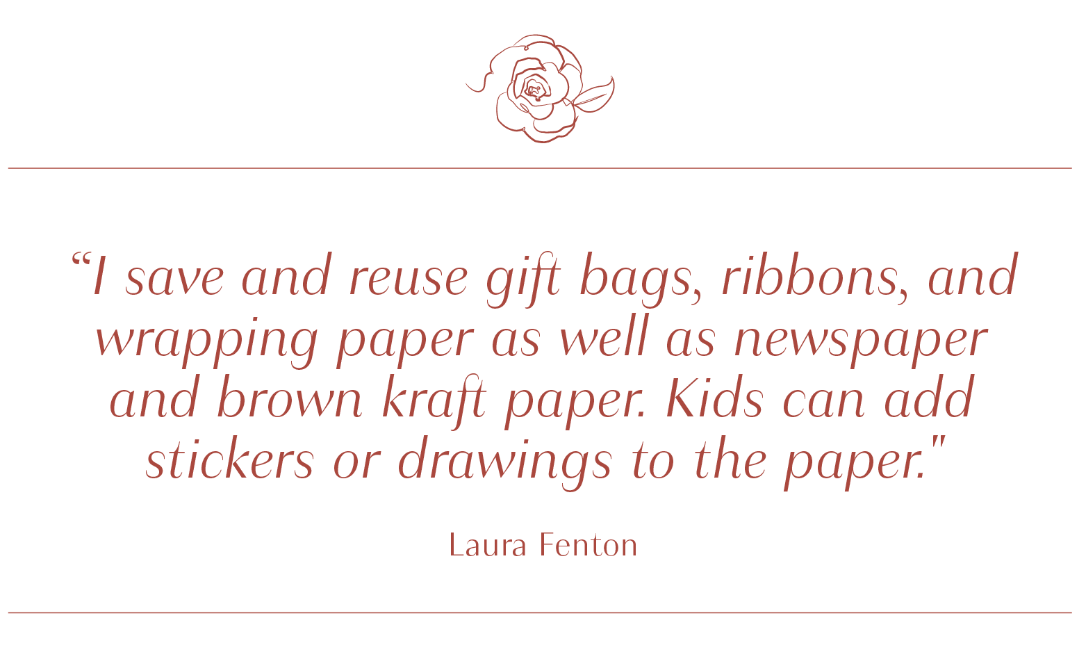 I save and reuse gift bags, ribbons, and wrapping paper as well as newspaper and brown kraft paper. Kids can add stickers or drawings
                to the paper. - Laura Fenton