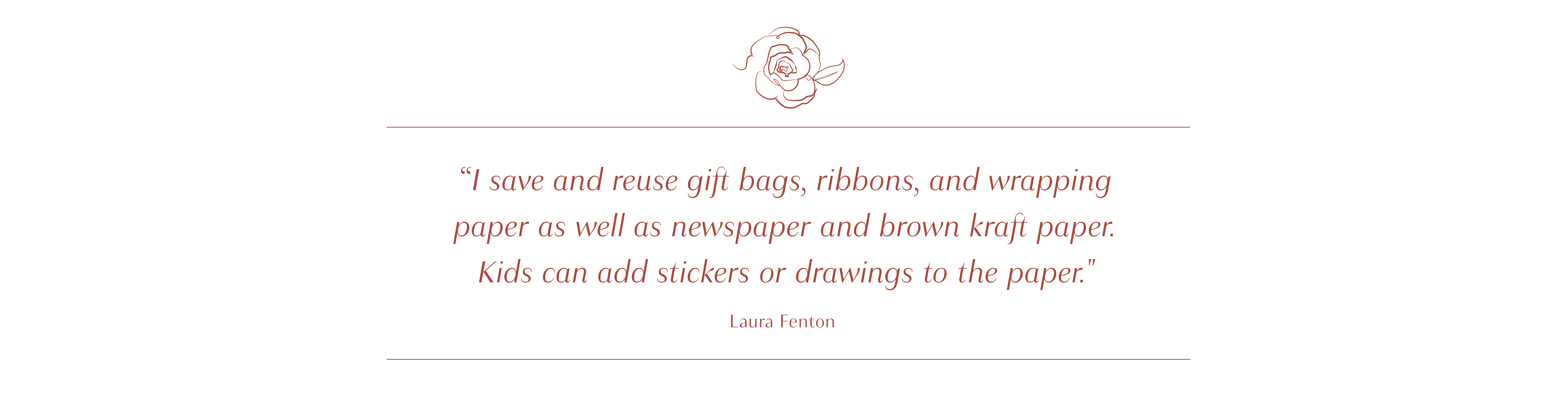 I save and reuse gift bags, ribbons, and wrapping paper as well as newspaper and brown kraft paper. Kids can add stickers or drawings
                to the paper. - Laura Fenton