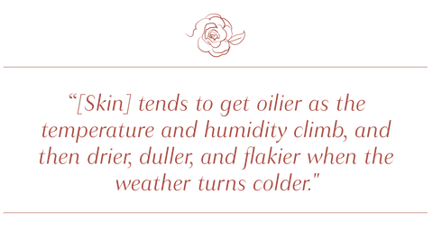 Skin tends to get oilier as the temperature and humidity climb, and then drier, duller, and flakier when the weather turns colder.  