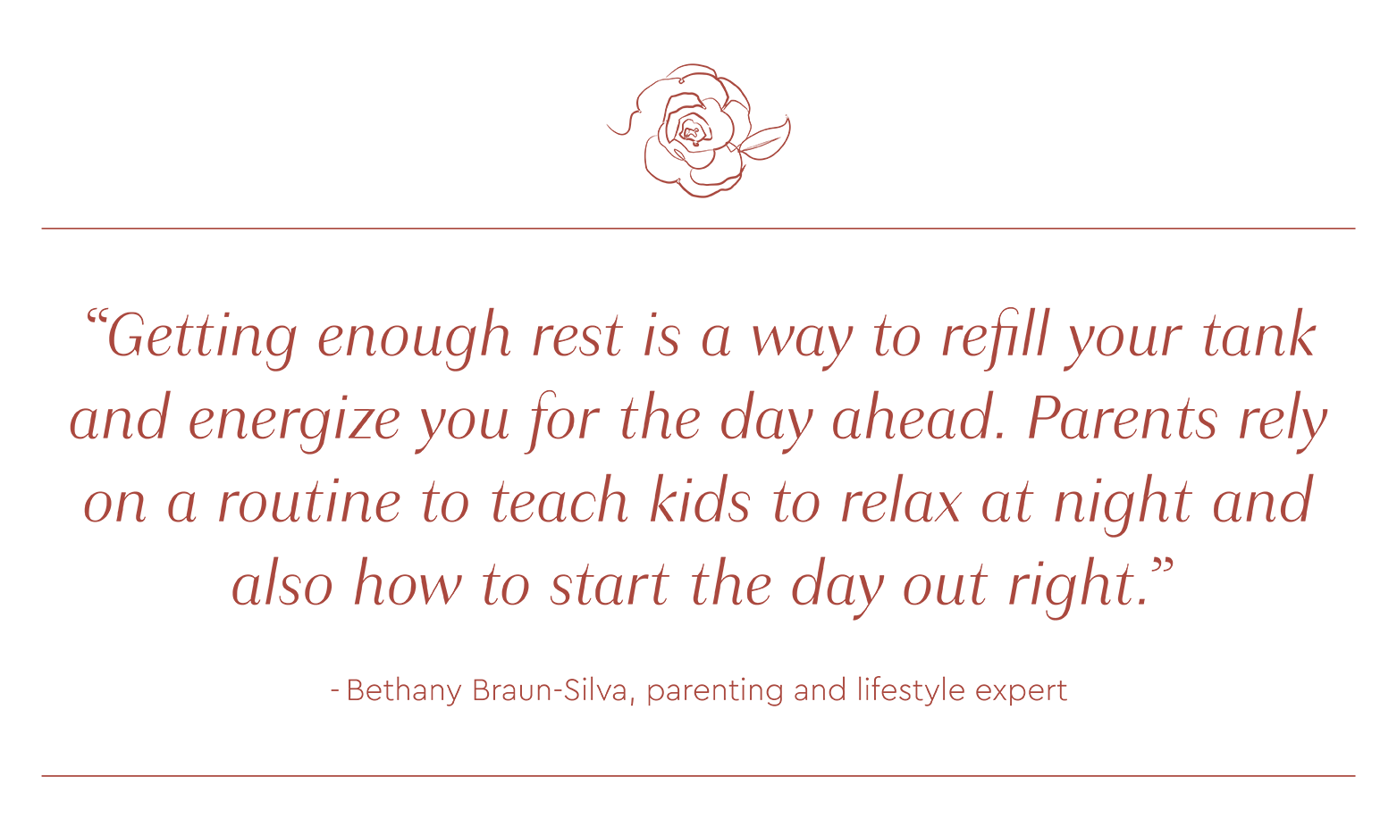 Quote by Bethany Braun-Silva: "Getting enough rest is a way to refill your tank and energize you for the day ahead. Parents rely on a routine to teach kids to relax at night and also how to start the day out right."