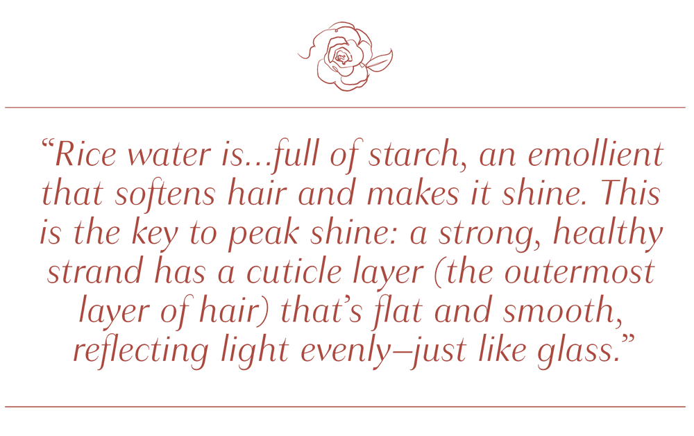 Quote by Author: "Rice water is...full of starch, an emollient that softens hair and makes it shine. This is the key to peak shine: a strong, healthy strand has a cuticle layer (the outermost layer of hair) that's flat and smooth, reflecting light evenly--just like glass."