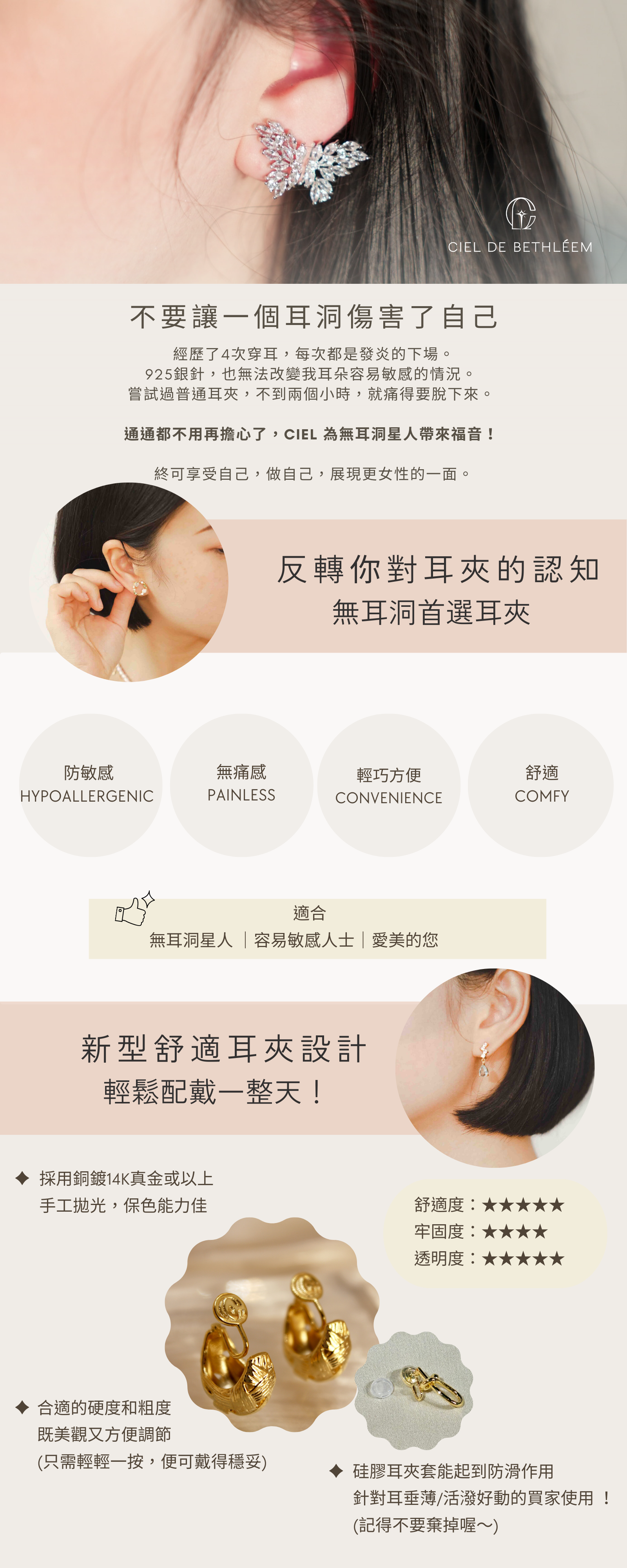 Ciel de Bethléem 是香港的耳夾專門店。我們的耳夾都是特別訂製，讓人戴得舒適、零痛感，特別針對容易敏感或無耳洞人士而設計，除去傳統耳夾所帶來的痛楚，免受穿耳所帶來的風險。我們自家設計耳夾系列更是考慮到人體工學設計，剛剛好的弧度，完美貼合你柔軟的耳朵，符合你的耳型，給你一種訂製的感覺。同時我們不斷搜羅具設計感的款式，以達致美與舒適並重。