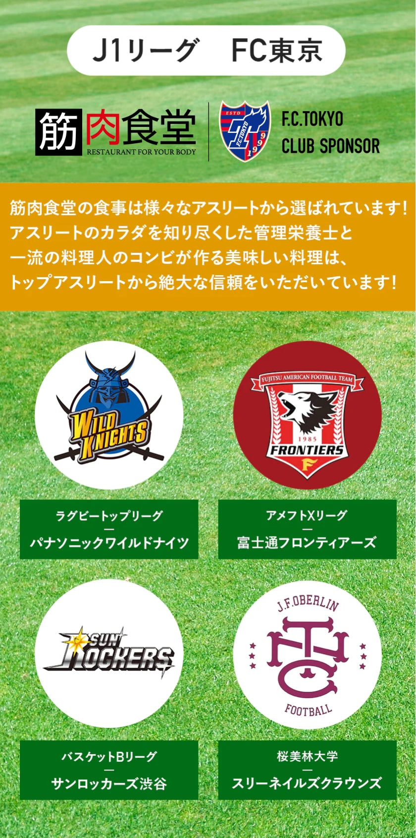 J1リーグ FC東京F.C.TOKYO CLUB SPONSOR 筋肉食堂の食事は様々なアスリートから選ばれています!アスリートのカラダを知り尽くした管理栄養士と一流の料理人のコンビが作る美味しい料理は、トップアスリートから絶大な信頼をいただいています!ラグビートップリーグパナソニックワイルドナイツアメフトXリーグ富士通フロンティアーズバスケットBリーグサンロッカーズ渋谷桜美林大学スリーネイルズクラウンズ