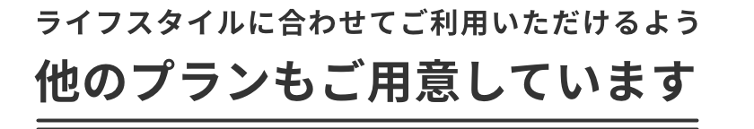 ライフスタイルに合わせてご利用いただけるよう他のプランもご用意しています。