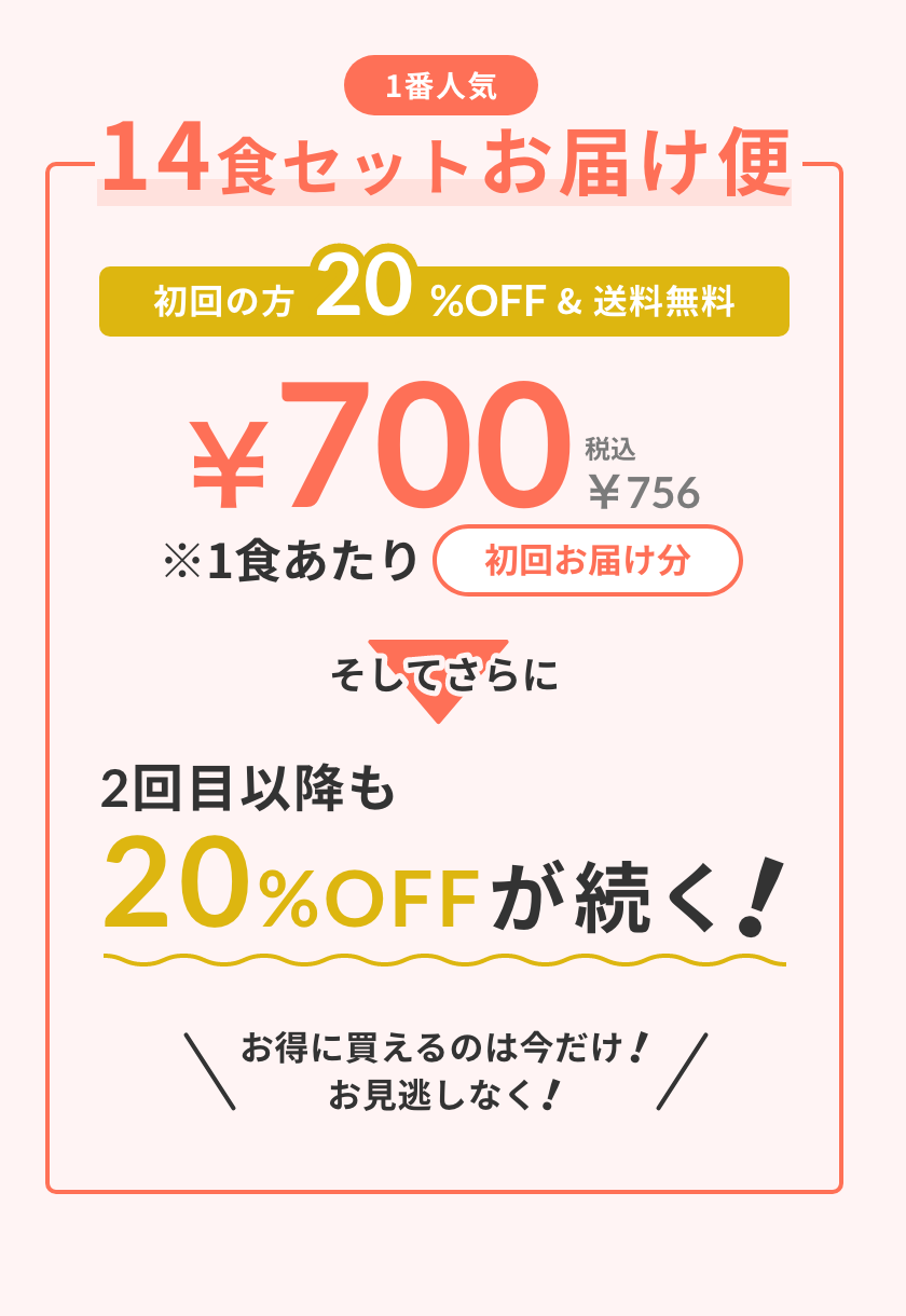 1番人気 14食セットお届け便 初回の方20%OFF&送料無料 初回お届け分1食あたり¥700（税込¥756） そしてさらに... 2回目以降も20%OFFが続く! お得に買えるのは今だけ!お見逃しなく!