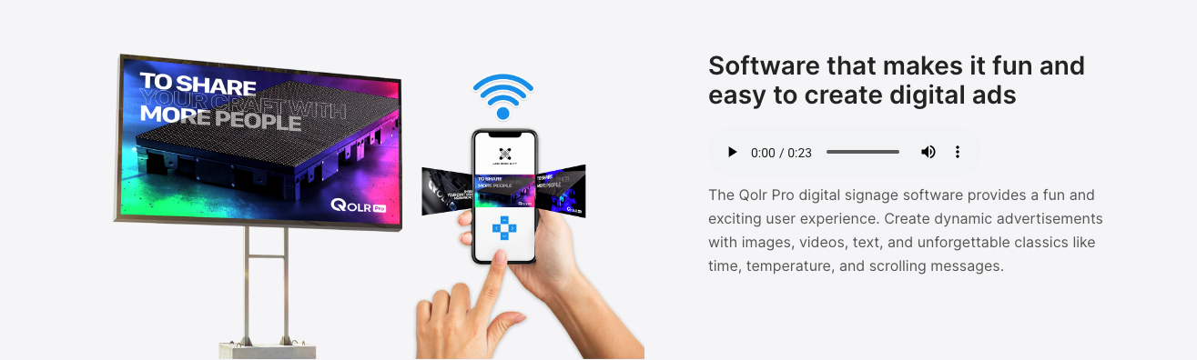Software that makes it fun and easy to create digital ads The Qolr Pro digital signage software provides a fun and exciting user experience. Create dynamic advertisements with images, videos, text, and unforgettable classics like time, temperature, and scrolling messages.