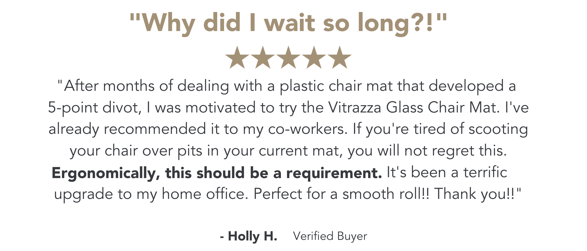 Image of a review that reads: "After months of dealing with a plastic chair mat that developed a 5-point divot, I was motivated to try the Vitrazza Glass Chair Mat. I've already recommended it to my co-workers. If you're tired of scooting your chair over pits in your current mat, you will not regret this. Ergonomically, this should be a requirement. It's been a terrific upgrade to my home office. Perfect for a smooth roll!! Thank you!!"