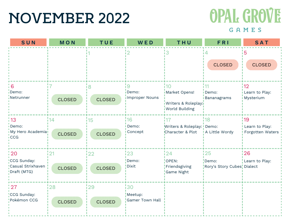 Nov. 6: Netrunner demo, Nov. 9: Improper Nouns demo, Nov. 10th: Writers &amp; Roleplay, Nov. 11th: Bananagrams demo, Nov. 12th: Learn to play Mysterium, Nov. 13th: My Hero Academia CCG demo, Nov. 16th: Concept demo, Nov. 17th: Writers &amp; Roleplay, Nov. 18th: A Little Wordy demo, Nov. 19th: Learn to Play Forgotten Waters, Nov. 20th: CCG Sunday: Casual Strixhaven Draft (MTG), Nov. 23rd: Dixit, Nov. 24th: Open for Friendsgiving Game Night, Nov. 25th: Rory's Story Cubes demo, Nov. 26th: Learn to play Dialect, Nov. 27th: CCG Sunday: Pokemon CCG, Nov. 30th: Gamer Town Hall meetup