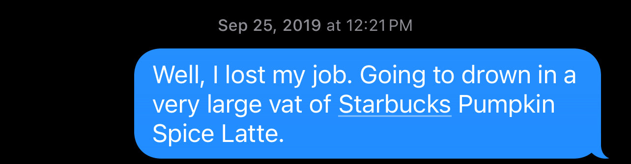 A text I sent right after I lost my job: Well, I lost my job. Going to drown in a very large vat of Starbucks Pumpkin Spice Latte.