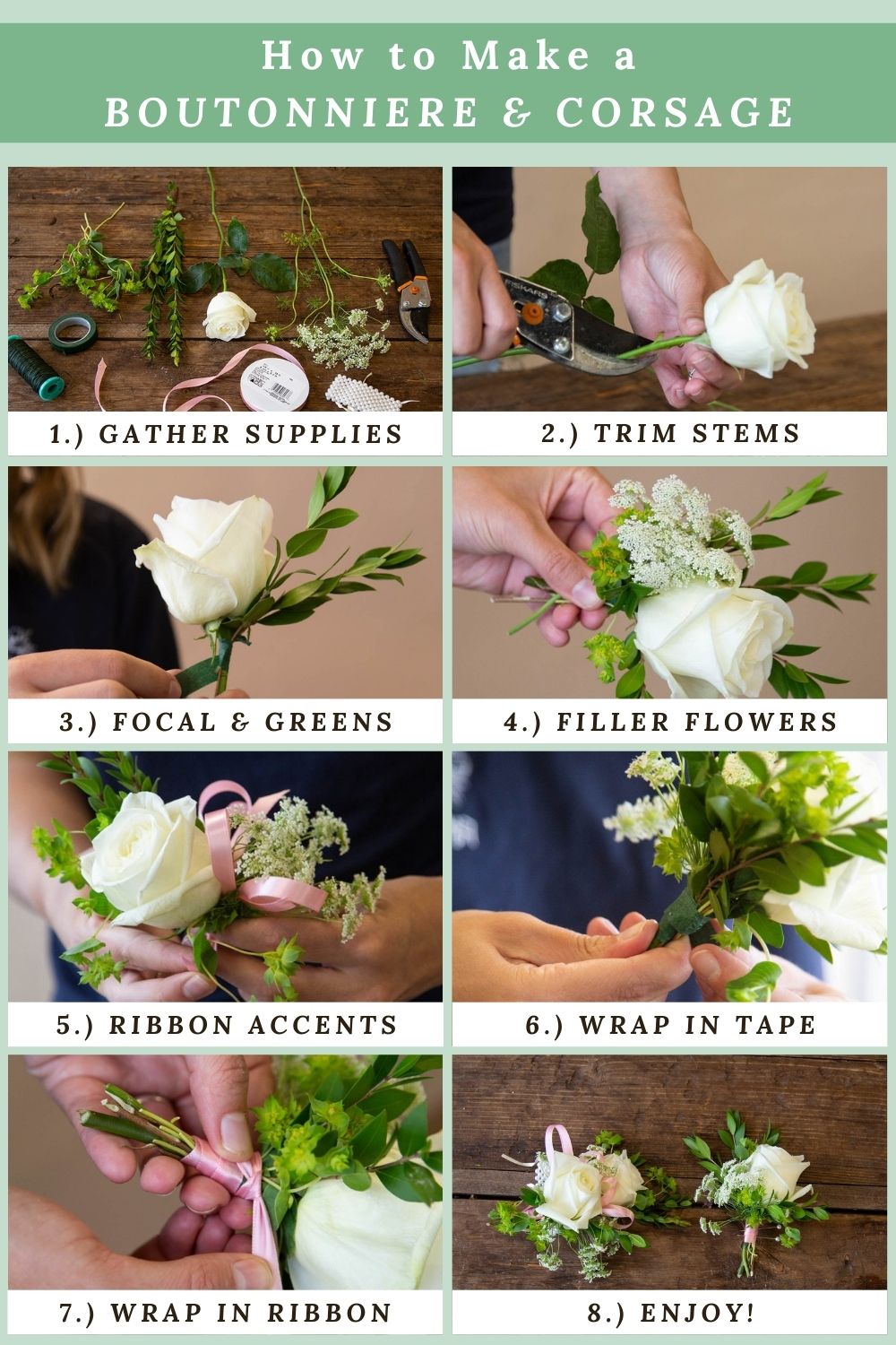How to make a boutonniere and corsage: 1.) Gather supplies 2.) Trim stems 3.) Focal & Greens 4.) Filler Flowers 5.) Ribbon Accents 6.) Wrap in tape 7.) Wrap in ribbon 8.) Enjoy!