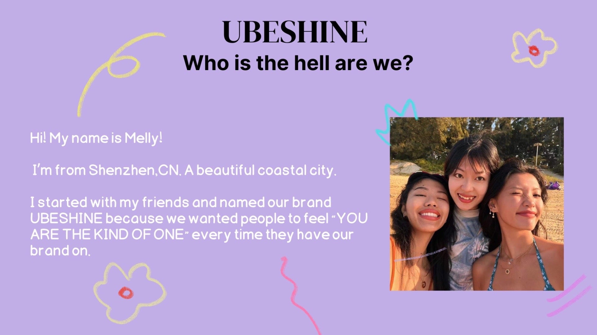 Who is the hell am I?  My name is Melly! I’m from Shenzhen,CN. A beautiful coastal city。 I started and named my brand UBESHINE because I wanted people to feel “YOU ARE THE KIND OF ONE” every time they have my brand on. 