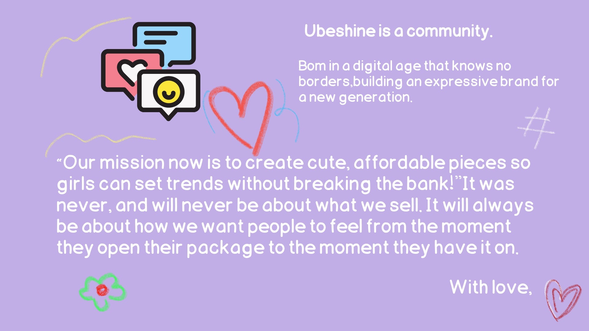  Ubeshine is a community. Bom in a digital age that knows no borders,building an expressive brand for a new generation.“My mission now is to create cute, affordable pieces so girls can set trends without breaking the bank!"It was never, and will never be about what we sell. It will always be about how we want people to feel from the moment they open their package to the moment they have it on.We create pieces that are made in a sustainable way, bring joy to the wearer, and firmly believe that luxury can be enjoyed without exaggeration.