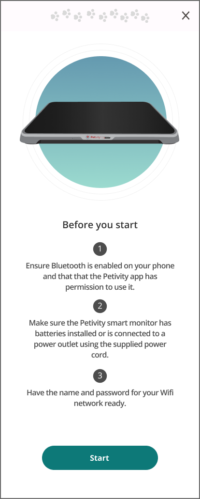 Image of monitor on gradient shape. Text reads: Before you start, ensure bluetooth is enabled on your phone and that the petivity app has permission to use it. Make sure the Petivity smart monitor has batteries installed or is connected to a power outlet using the supplied power cord. Have the name and password for your wifi network ready. Button reads: Start.