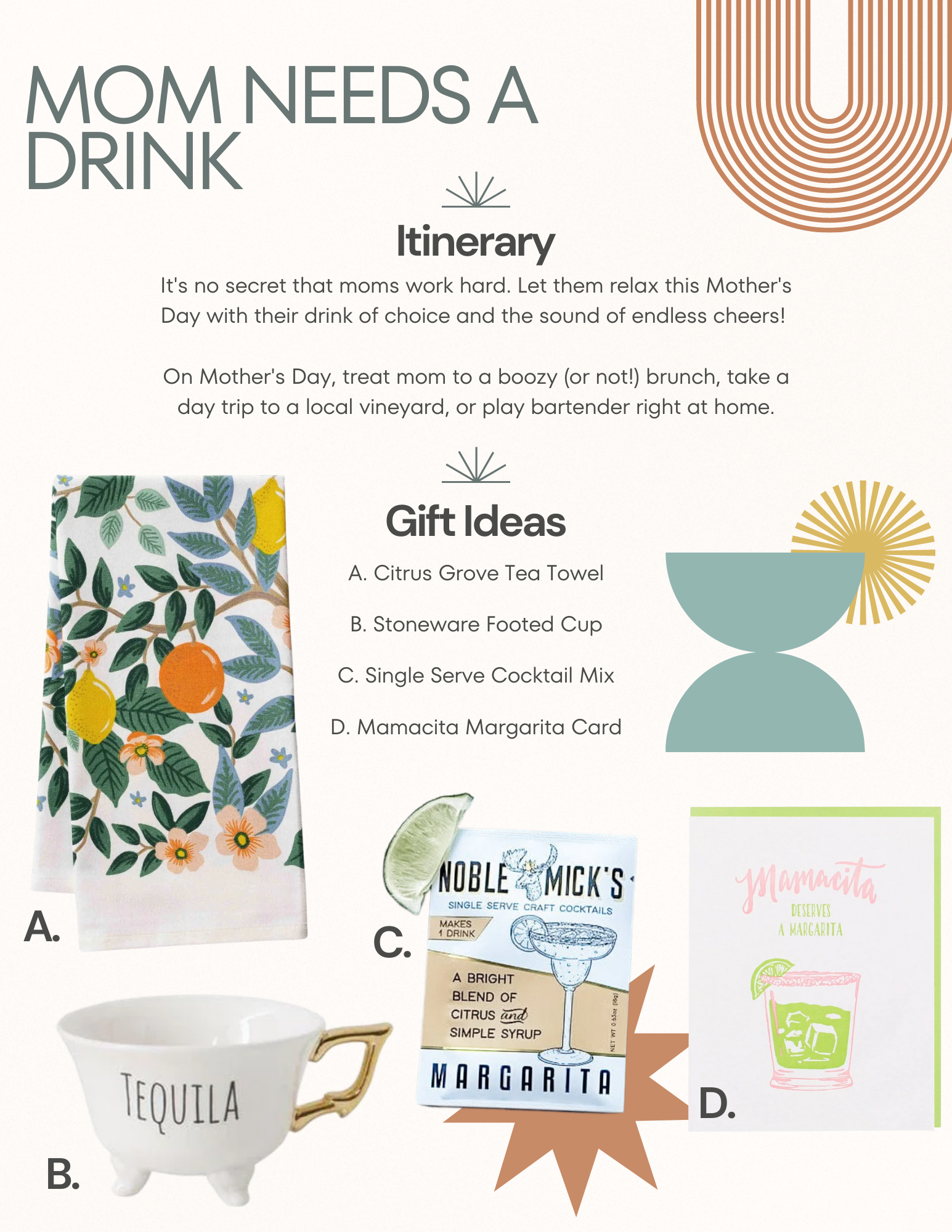 "Mom Needs a Drink." Itinerary: Go to brunch, visit a vineyard, or make drinks at home. Gift Ideas: a tea towel, a booze themed teacup, a drink mix, and a card.