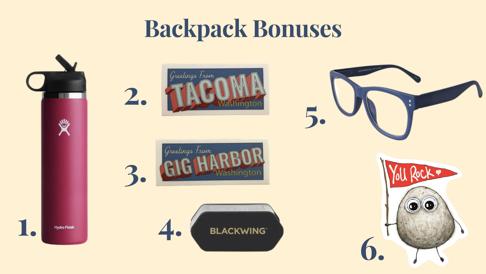 Text says, "Backpack Bonuses." There is a water bottle, sticker, pencil sharpener, blue light glasses, and another sticker on the page. They are: 1. 25 oz Wide Mouth with Straw Lid Hydro Flask Water Bottle  2. Greetings from Tacoma Sticker   3. Greetings from Gig Harbor Sticker  4. Blackwing Two-Step Long Point Sharpener   5. Charlie Blue Light Reading Glasses  6. You Rock Sticker 