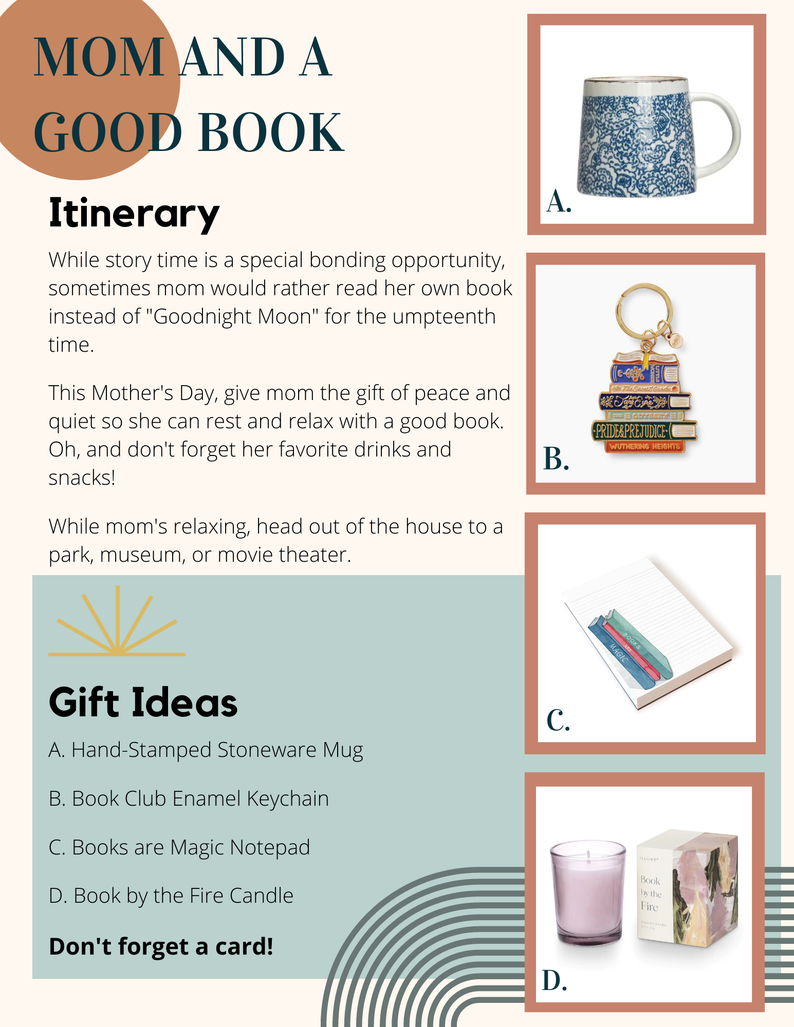 "Mom and a Good Book." Itinerary: Get out of the house so mom can read in peace. Gift Ideas: Mug, book keychain, notepad with books painted on it, candle called "Book by the Fire."