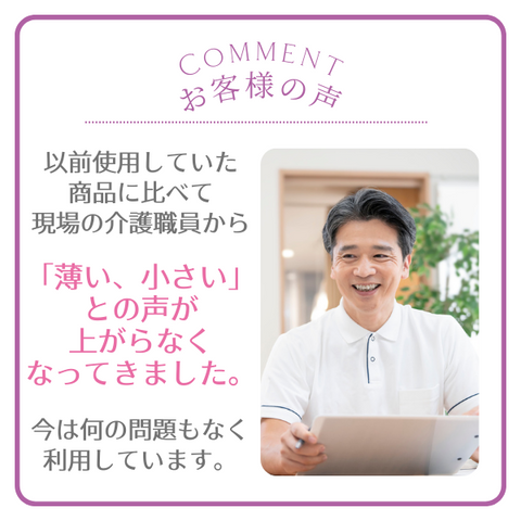 お客様の声　以前使用していた商品に比べて現場の介護職員から「薄い、小さい」との声が上がらなくなってきました。今は何の問題もなく利用しています。