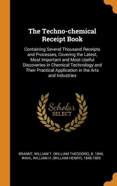 Techno-Chemical Receipt Book: Containing Several Thousand Receipts and Processes, Covering the Latest, Most Important and Most Useful Discoveries in Chemical Technology and Their Practical Application in the Arts and Industries