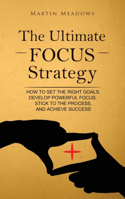 Ultimate Focus Strategy: How to Set the Right Goals, Develop Powerful Focus, Stick to the Process, and Achieve Success