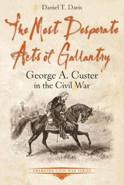 Most Desperate Acts of Gallantry: George A. Custer in the Civil War