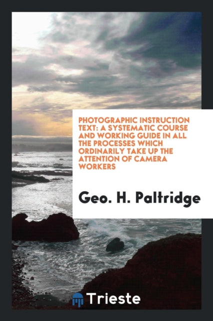 Photographic Instruction Text: A Systematic Course and Working Guide in All the Processes Which Ordinarily Take Up the Attention of Camera Workers